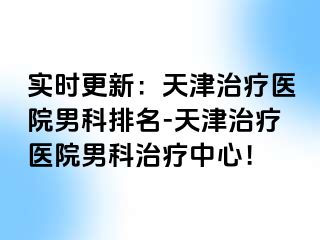 实时更新：天津治疗医院男科排名-天津治疗医院男科治疗中心！