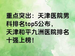 重点突出：天津医院男科排名top5公布，天津和平九洲医院排名十强上榜！