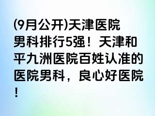 (9月公开)天津医院男科排行5强！天津和平九洲医院百姓认准的医院男科，良心好医院！