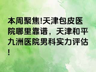 本周聚焦!天津包皮医院哪里靠谱，天津和平九洲医院男科实力评估!