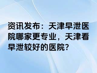 资讯发布：天津早泄医院哪家更专业，天津看早泄较好的医院?