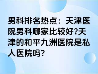 男科排名热点：天津医院男科哪家比较好?天津的和平九洲医院是私人医院吗?