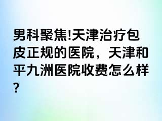 男科聚焦!天津治疗包皮正规的医院，天津和平九洲医院收费怎么样?