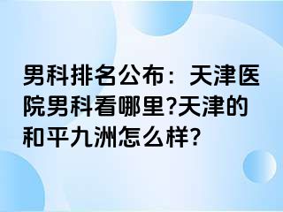 男科排名公布：天津医院男科看哪里?天津的和平九洲怎么样?