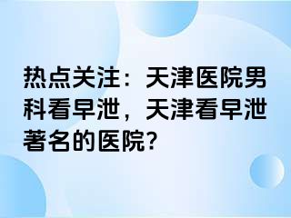 热点关注：天津医院男科看早泄，天津看早泄著名的医院?