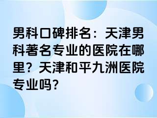 男科口碑排名：天津男科著名专业的医院在哪里？天津和平九洲医院专业吗？