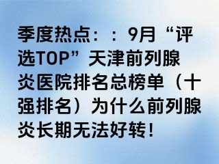 季度热点：：9月“评选TOP”天津前列腺炎医院排名总榜单（十强排名）为什么前列腺炎长期无法好转！