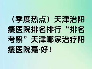 （季度热点）天津治阳痿医院排名排行“排名考察”天津哪家治疗阳痿医院蕞·好！