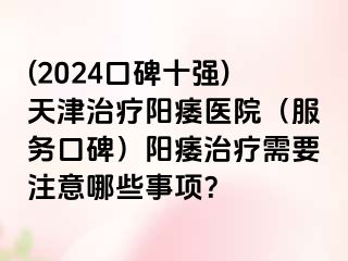 (2024口碑十强)天津治疗阳痿医院（服务口碑）阳痿治疗需要注意哪些事项？