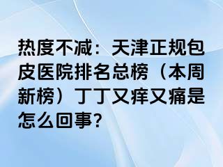 热度不减：天津正规包皮医院排名总榜（本周新榜）丁丁又痒又痛是怎么回事？