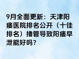 9月全面更新：天津阳痿医院排名公开（十佳排名）撸管导致阳痿早泄能好吗？