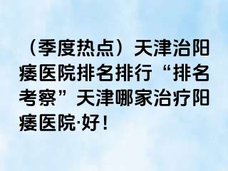 （季度热点）天津治阳痿医院排名排行“排名考察”天津哪家治疗阳痿医院·好！