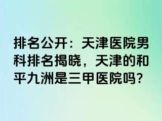 排名公开：天津医院男科排名揭晓，天津的和平九洲是三甲医院吗?