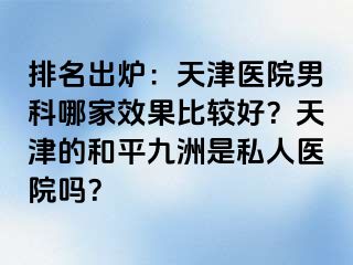 排名出炉：天津医院男科哪家效果比较好？天津的和平九洲是私人医院吗？