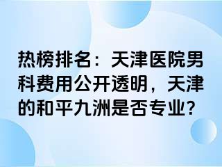 热榜排名：天津医院男科费用公开透明，天津的和平九洲是否专业？