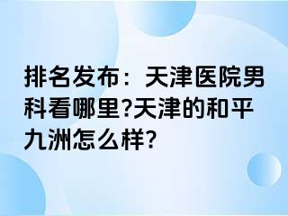 排名发布：天津医院男科看哪里?天津的和平九洲怎么样?