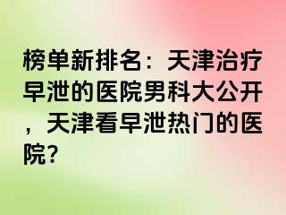 榜单新排名：天津治疗早泄的医院男科大公开，天津看早泄热门的医院?