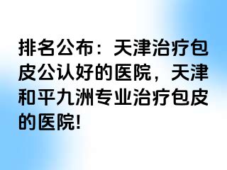 排名公布：天津治疗包皮公认好的医院，天津和平九洲专业治疗包皮的医院!