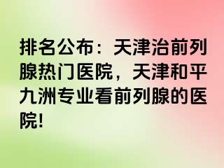 排名公布：天津治前列腺热门医院，天津和平九洲专业看前列腺的医院!