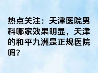 热点关注：天津医院男科哪家效果明显，天津的和平九洲是正规医院吗?