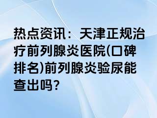 热点资讯：天津正规治疗前列腺炎医院(口碑排名)前列腺炎验尿能查出吗？