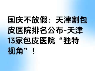 国庆不放假：天津割包皮医院排名公布-天津13家包皮医院“独特视角”！