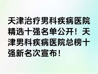 天津治疗男科疾病医院精选十强名单公开！天津男科疾病医院总榜十强新名次宣布！