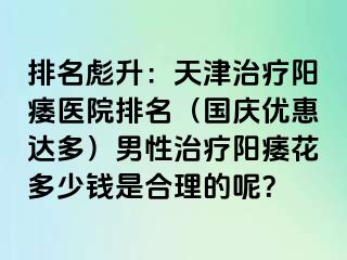 排名彪升：天津治疗阳痿医院排名（国庆优惠达多）男性治疗阳痿花多少钱是合理的呢？