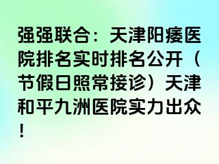 强强联合：天津阳痿医院排名实时排名公开（节假日照常接诊）天津和平九洲医院实力出众！