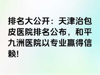 排名大公开：天津治包皮医院排名公布，和平九洲医院以专业赢得信赖!