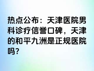 热点公布：天津医院男科诊疗信誉口碑，天津的和平九洲是正规医院吗?