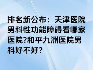 排名新公布：天津医院男科性功能障碍看哪家医院?和平九洲医院男科好不好?