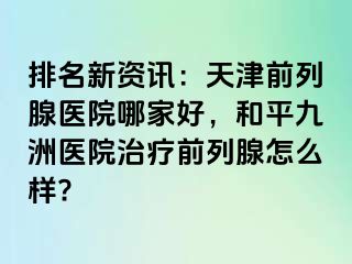 排名新资讯：天津前列腺医院哪家好，和平九洲医院治疗前列腺怎么样?