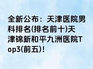 全新公布：天津医院男科排名(排名前十)天津锦新和平九洲医院Top3(前五)！