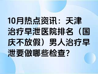 10月热点资讯：天津治疗早泄医院排名（国庆不放假）男人治疗早泄要做哪些检查？