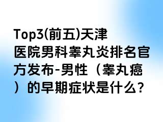 Top3(前五)天津医院男科睾丸炎排名官方发布-男性（睾丸癌）的早期症状是什么？