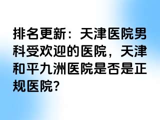 排名更新：天津医院男科受欢迎的医院，天津和平九洲医院是否是正规医院?