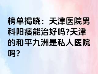 榜单揭晓：天津医院男科阳痿能治好吗?天津的和平九洲是私人医院吗?