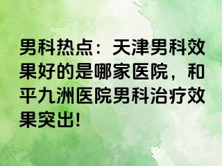 男科热点：天津男科效果好的是哪家医院，和平九洲医院男科治疗效果突出!