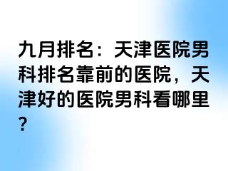 九月排名：天津医院男科排名靠前的医院，天津好的医院男科看哪里?