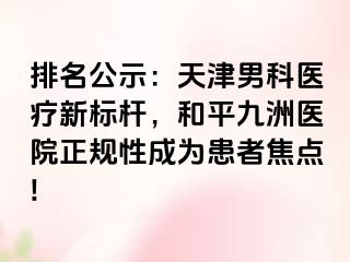 排名公示：天津男科医疗新标杆，和平九洲医院正规性成为患者焦点!