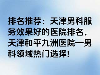 排名推荐：天津男科服务效果好的医院排名，天津和平九洲医院—男科领域热门选择!