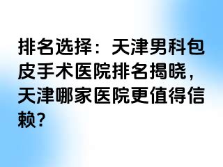 排名选择：天津男科包皮手术医院排名揭晓，天津哪家医院更值得信赖?