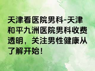 天津看医院男科-天津和平九洲医院男科收费透明，关注男性健康从了解开始！