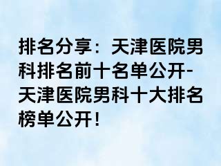 排名分享：天津医院男科排名前十名单公开-天津医院男科十大排名榜单公开！