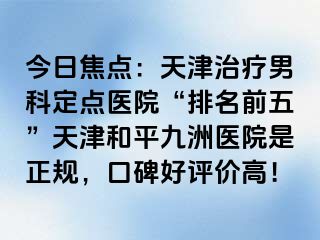 今日焦点：天津治疗男科定点医院“排名前五”天津和平九洲医院是正规，口碑好评价高！