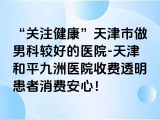 “关注健康”天津市做男科较好的医院-天津和平九洲医院收费透明患者消费安心！