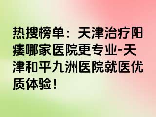 热搜榜单：天津治疗阳痿哪家医院更专业-天津和平九洲医院就医优质体验！