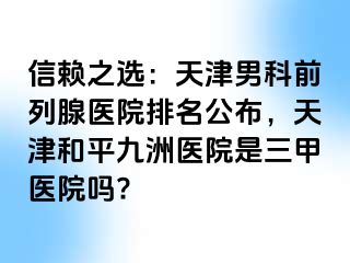 信赖之选：天津男科前列腺医院排名公布，天津和平九洲医院是三甲医院吗?