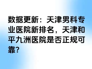 数据更新：天津男科专业医院新排名，天津和平九洲医院是否正规可靠?